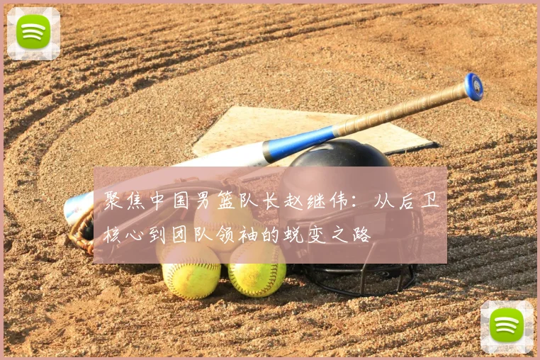 聚焦中国男篮队长赵继伟:从后卫核心到团队领袖的蜕变之路