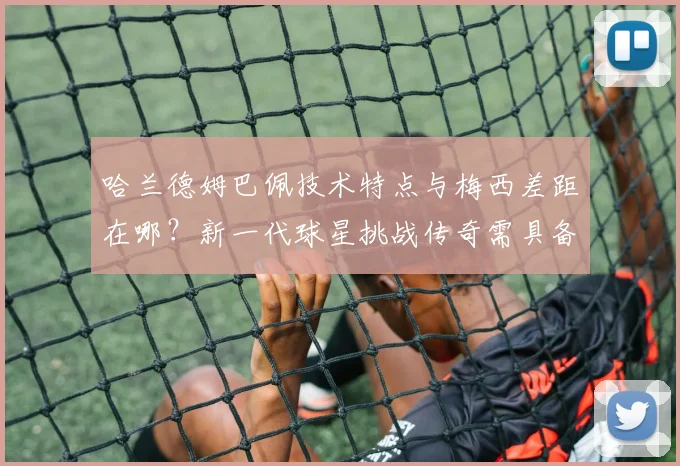 哈兰德姆巴佩技术特点与梅西差距在哪?新一代球星挑战传奇需具备哪些条件