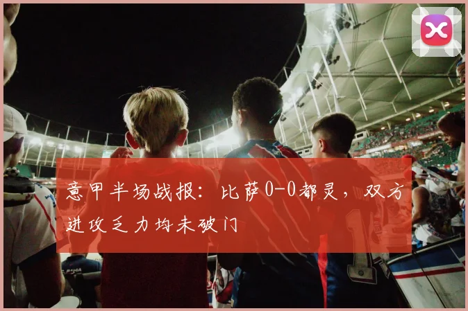 意甲半场战报：比萨0-0都灵，双方进攻乏力均未破门