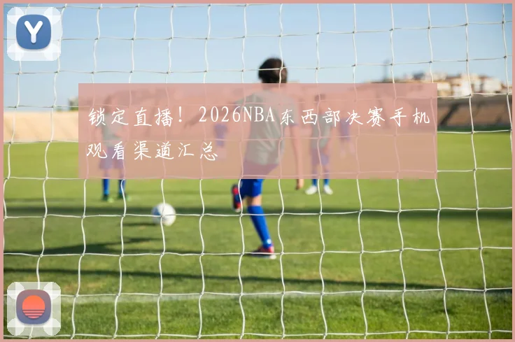 锁定直播!2026NBA东西部决赛手机观看渠道汇总