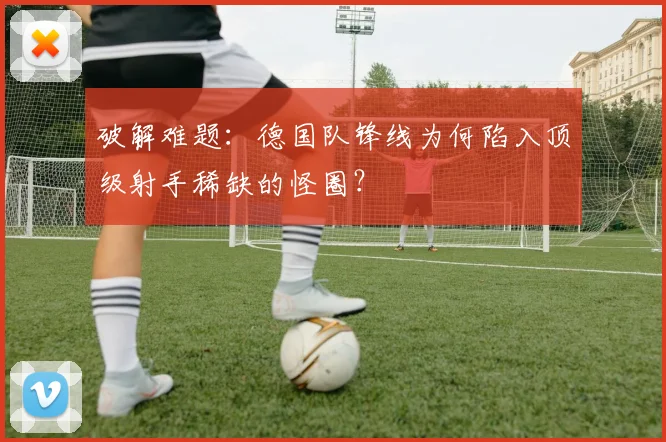 破解难题:德国队锋线为何陷入顶级射手稀缺的怪圈?