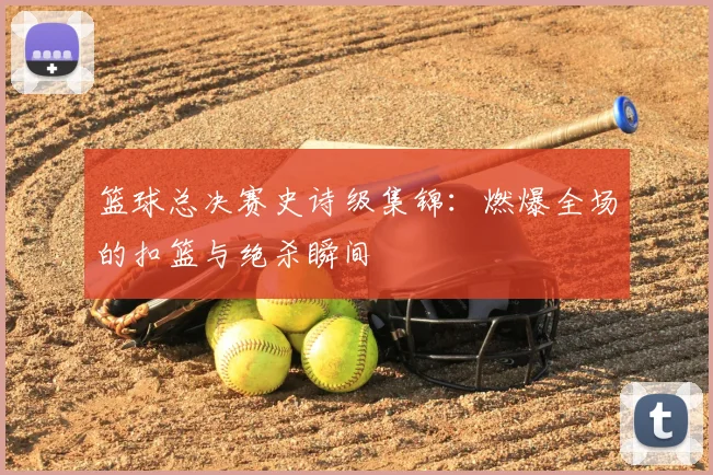 篮球总决赛史诗级集锦:燃爆全场的扣篮与绝杀瞬间