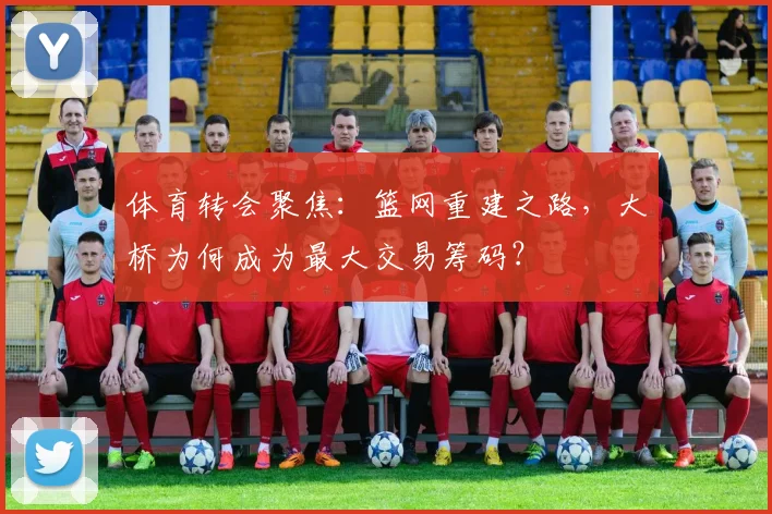 体育转会聚焦:篮网重建之路,大桥为何成为最大交易筹码?