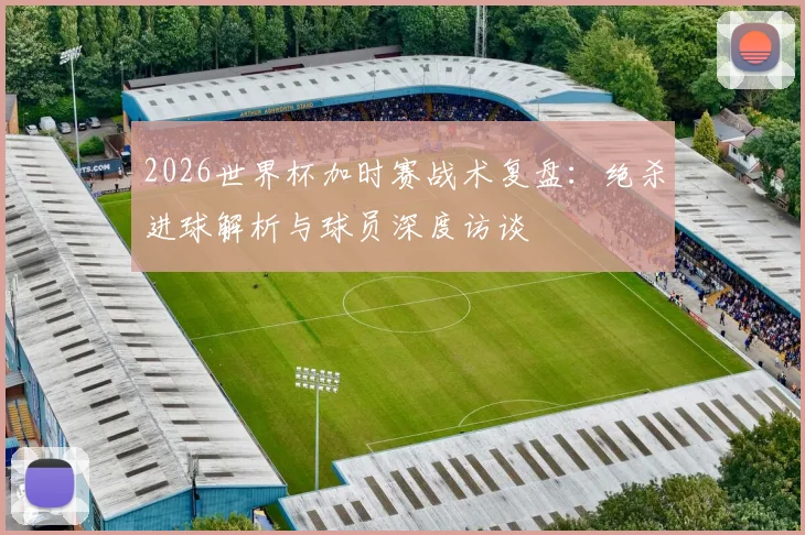 2026世界杯加时赛战术复盘：绝杀进球解析与球员深度访谈