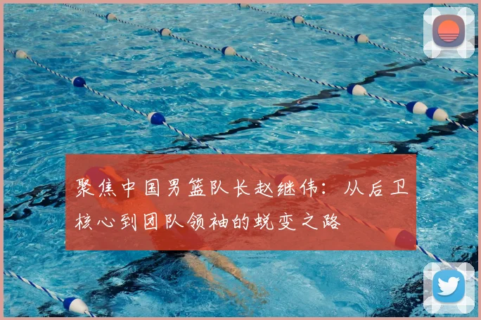 聚焦中国男篮队长赵继伟：从后卫核心到团队领袖的蜕变之路