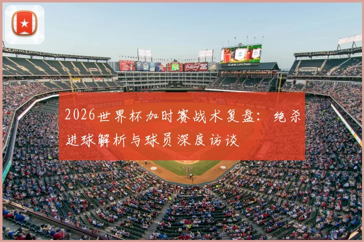 2026世界杯加时赛战术复盘：绝杀进球解析与球员深度访谈