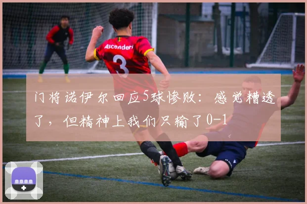 门将诺伊尔回应5球惨败：感觉糟透了，但精神上我们只输了0-1