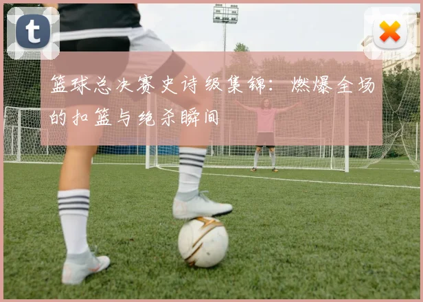 篮球总决赛史诗级集锦:燃爆全场的扣篮与绝杀瞬间