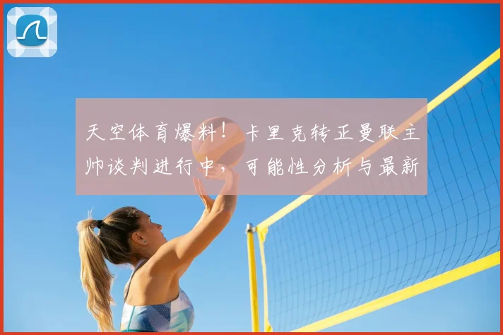 天空体育爆料！卡里克转正曼联主帅谈判进行中，可能性分析与最新进展解读