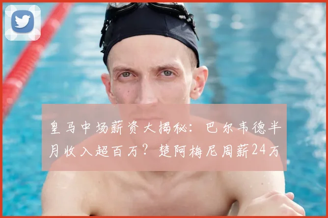皇马中场薪资大揭秘：巴尔韦德半月收入超百万？楚阿梅尼周薪24万欧是否属实