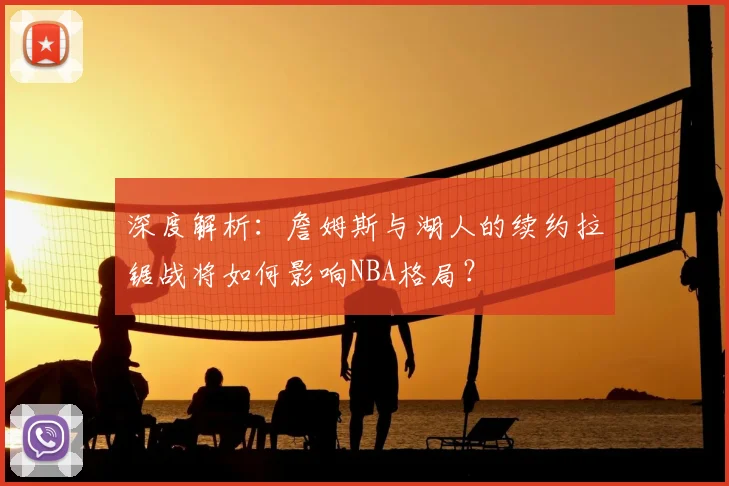 深度解析：詹姆斯与湖人的续约拉锯战将如何影响NBA格局？