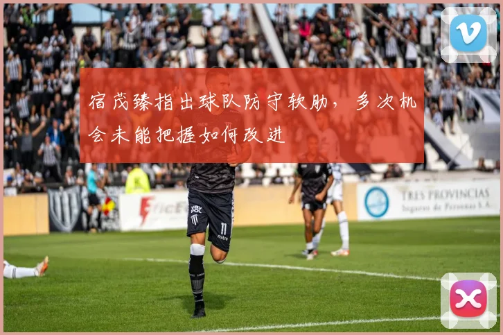 宿茂臻指出球队防守软肋，多次机会未能把握如何改进