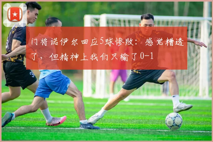 门将诺伊尔回应5球惨败：感觉糟透了，但精神上我们只输了0-1